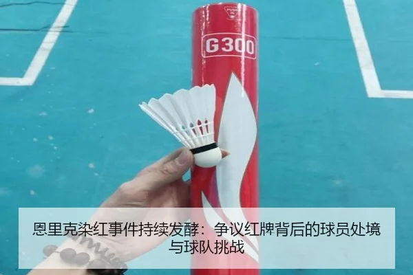 恩里克染红事件持续发酵：争议红牌背后的球员处境与球队挑战